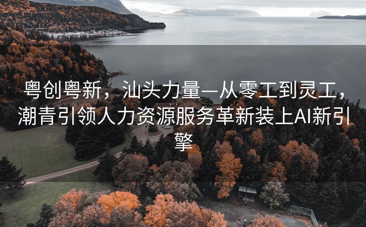 粤创粤新，汕头力量—从零工到灵工，潮青引领人力资源服务革新装上AI新引擎