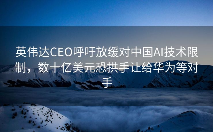 英伟达CEO呼吁放缓对中国AI技术限制，数十亿美元恐拱手让给华为等对手