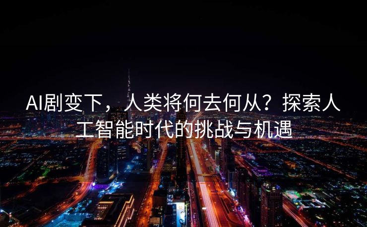 AI剧变下，人类将何去何从？探索人工智能时代的挑战与机遇