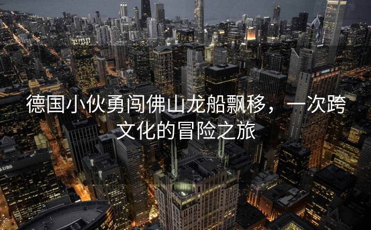 德国小伙勇闯佛山龙船飘移，一次跨文化的冒险之旅