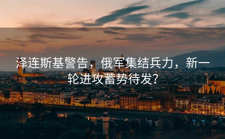 泽连斯基警告，俄军集结兵力，新一轮进攻蓄势待发？