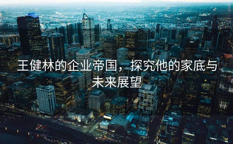 王健林的企业帝国，探究他的家底与未来展望