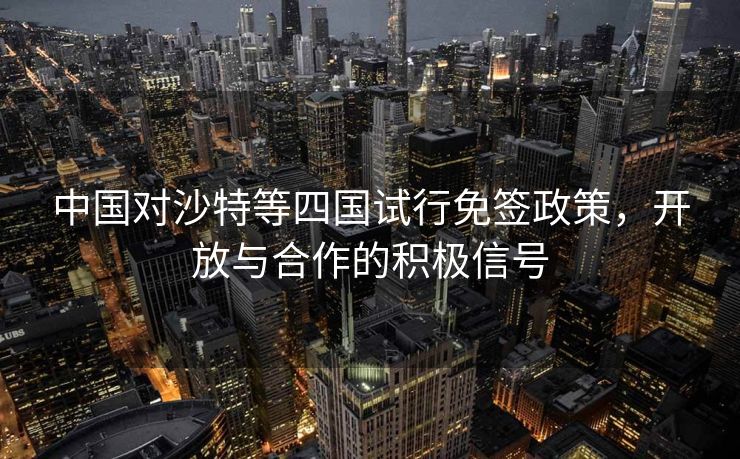 中国对沙特等四国试行免签政策，开放与合作的积极信号