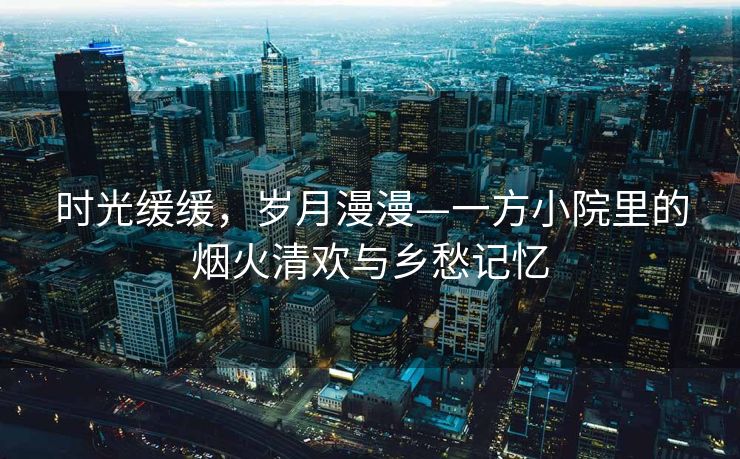 时光缓缓，岁月漫漫—一方小院里的烟火清欢与乡愁记忆