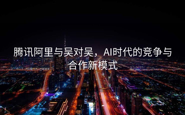 腾讯阿里与吴对吴，AI时代的竞争与合作新模式