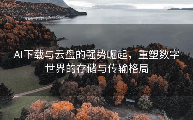 AI下载与云盘的强势崛起，重塑数字世界的存储与传输格局