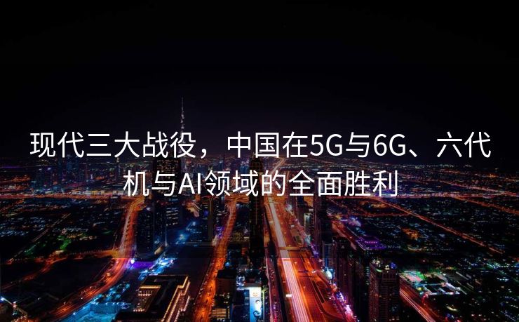 现代三大战役，中国在5G与6G、六代机与AI领域的全面胜利