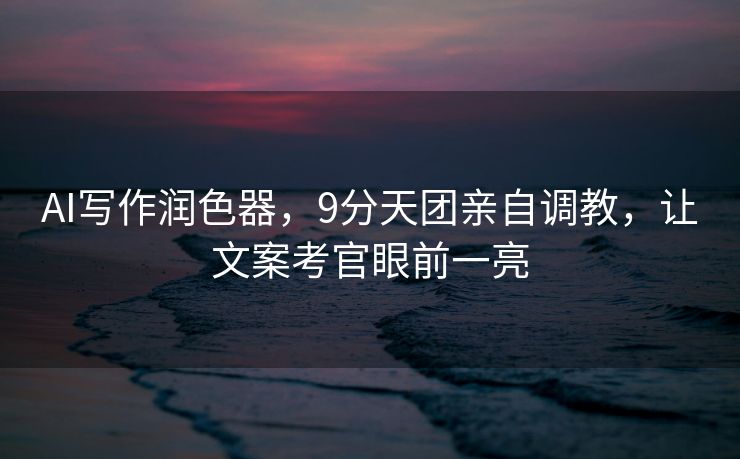 AI写作润色器，9分天团亲自调教，让文案考官眼前一亮