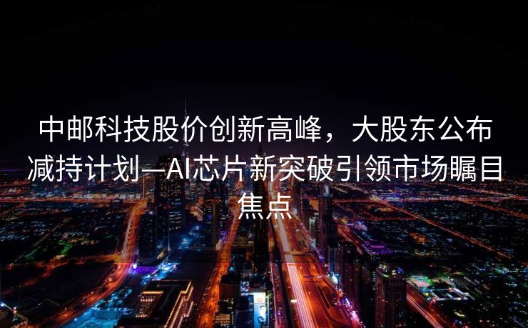 中邮科技股价创新高峰，大股东公布减持计划—AI芯片新突破引领市场瞩目焦点