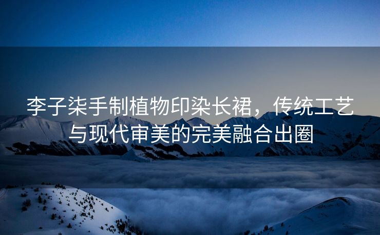 李子柒手制植物印染长裙，传统工艺与现代审美的完美融合出圈