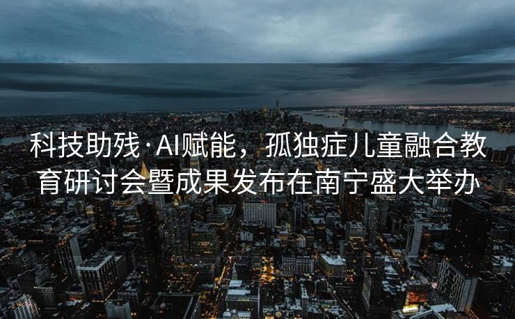 科技助残·AI赋能，孤独症儿童融合教育研讨会暨成果发布在南宁盛大举办