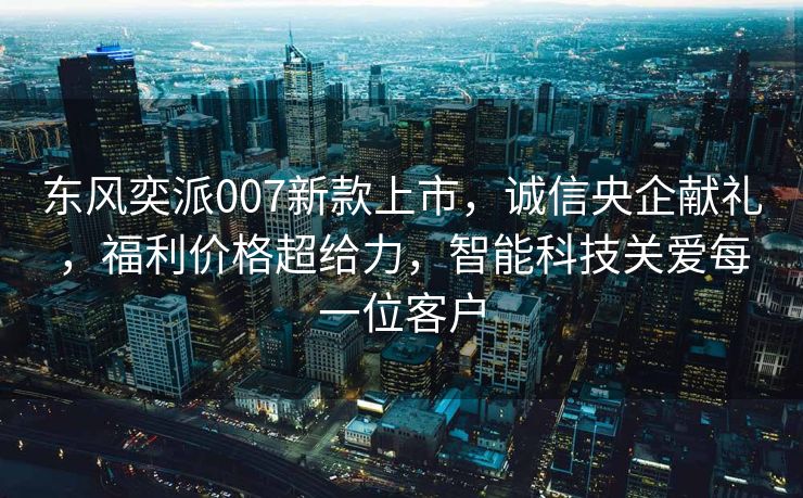 东风奕派007新款上市，诚信央企献礼，福利价格超给力，智能科技关爱每一位客户