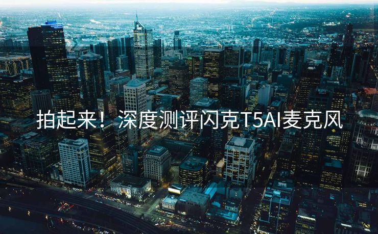 拍起来！深度测评闪克T5AI麦克风