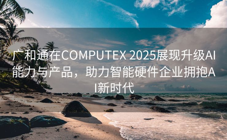 广和通在COMPUTEX 2025展现升级AI能力与产品，助力智能硬件企业拥抱AI新时代
