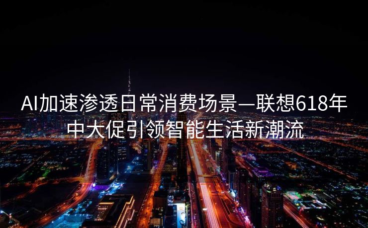AI加速渗透日常消费场景—联想618年中大促引领智能生活新潮流
