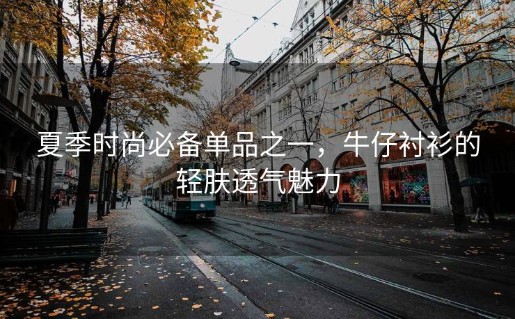 夏季时尚必备单品之一，牛仔衬衫的轻肤透气魅力