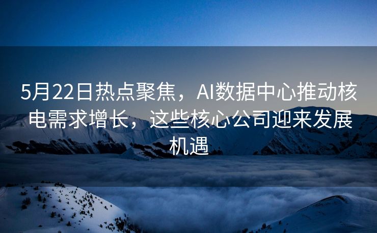 5月22日热点聚焦，AI数据中心推动核电需求增长，这些核心公司迎来发展机遇