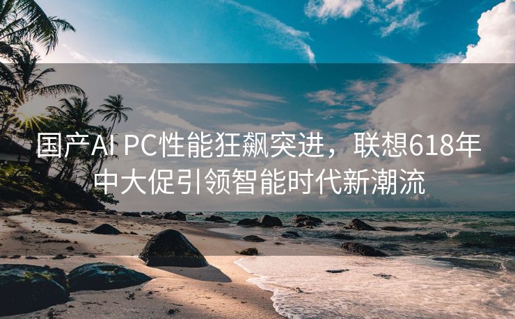 国产AI PC性能狂飙突进，联想618年中大促引领智能时代新潮流