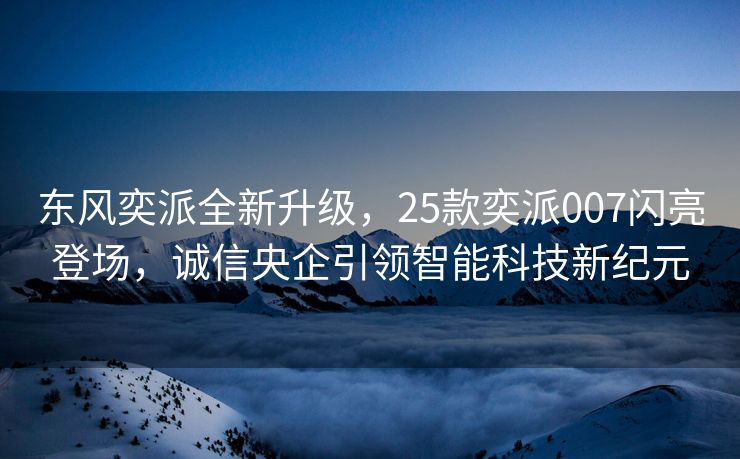 东风奕派全新升级，25款奕派007闪亮登场，诚信央企引领智能科技新纪元