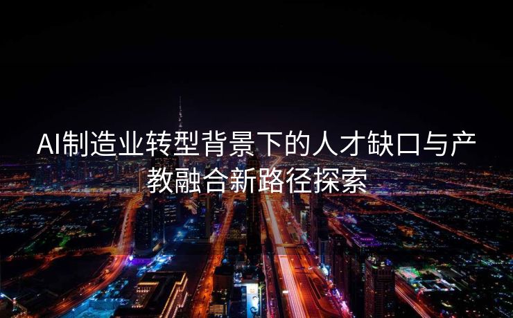 AI制造业转型背景下的人才缺口与产教融合新路径探索