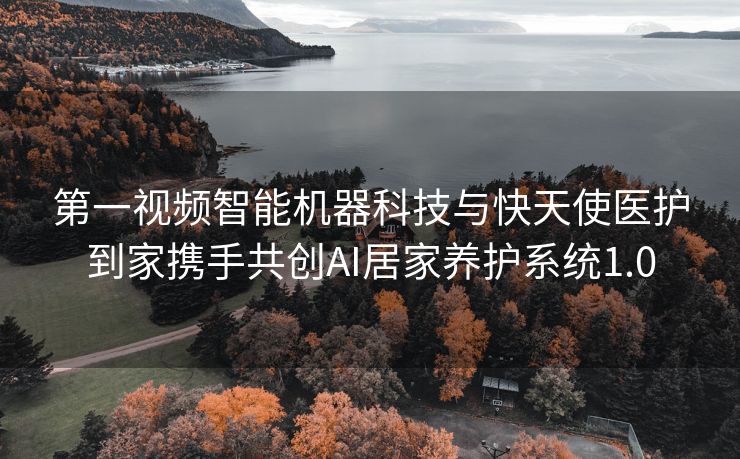 第一视频智能机器科技与快天使医护到家携手共创AI居家养护系统1.0