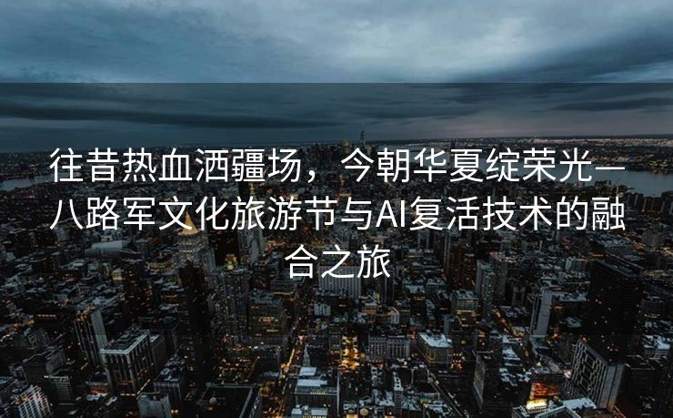 往昔热血洒疆场，今朝华夏绽荣光—八路军文化旅游节与AI复活技术的融合之旅
