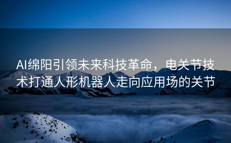AI绵阳引领未来科技革命，电关节技术打通人形机器人走向应用场的关节