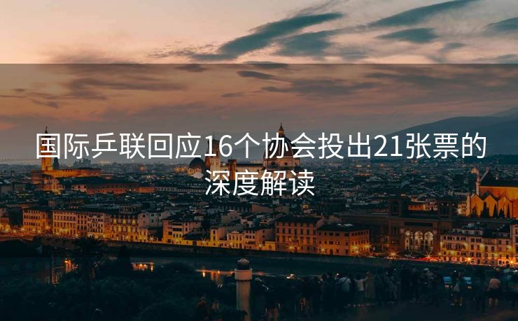 国际乒联回应16个协会投出21张票的深度解读
