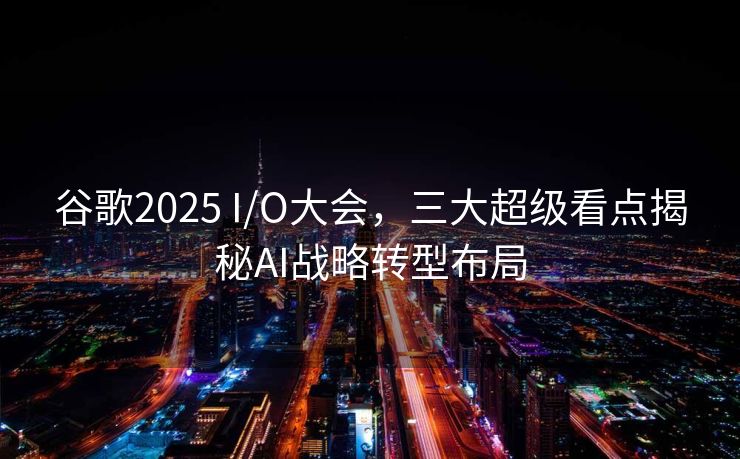 谷歌2025 I/O大会，三大超级看点揭秘AI战略转型布局