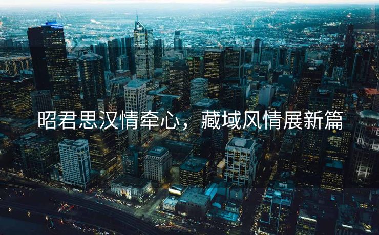 昭君思汉情牵心，藏域风情展新篇