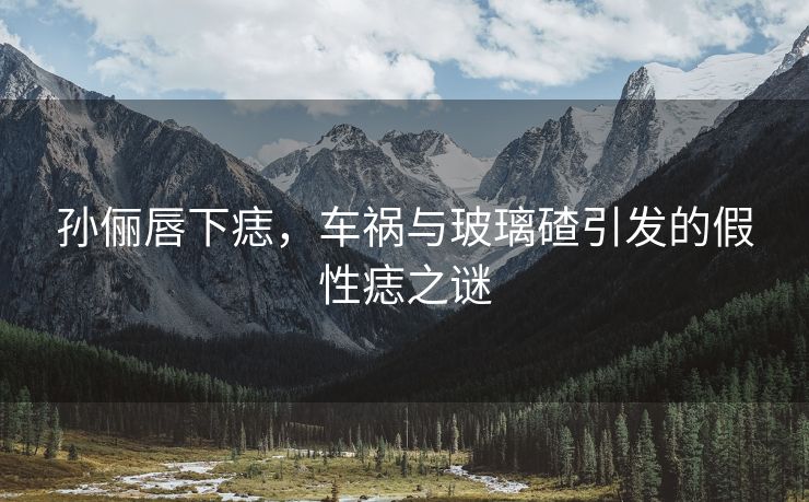 孙俪唇下痣，车祸与玻璃碴引发的假性痣之谜
