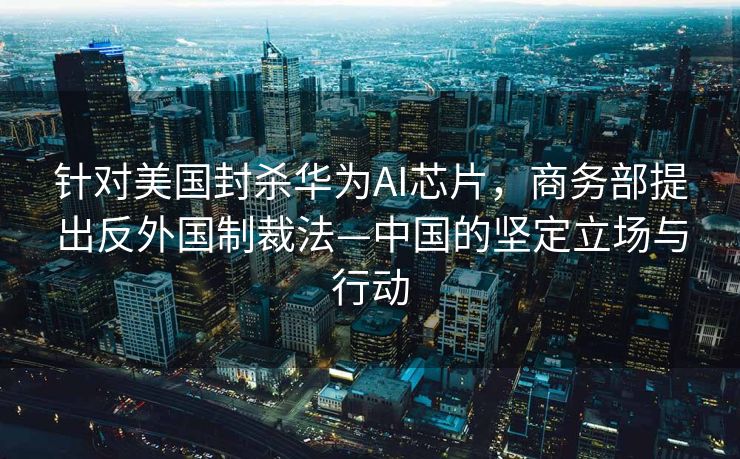 针对美国封杀华为AI芯片，商务部提出反外国制裁法—中国的坚定立场与行动