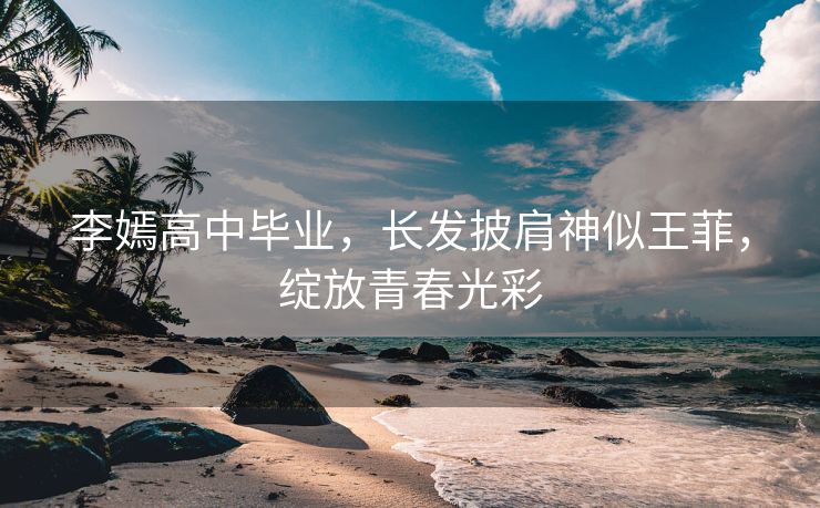 李嫣高中毕业，长发披肩神似王菲，绽放青春光彩