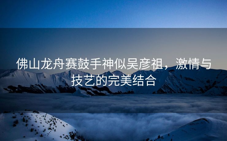 佛山龙舟赛鼓手神似吴彦祖，激情与技艺的完美结合
