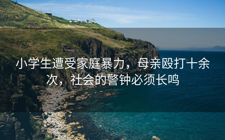 小学生遭受家庭暴力，母亲殴打十余次，社会的警钟必须长鸣
