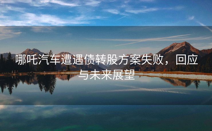 哪吒汽车遭遇债转股方案失败，回应与未来展望