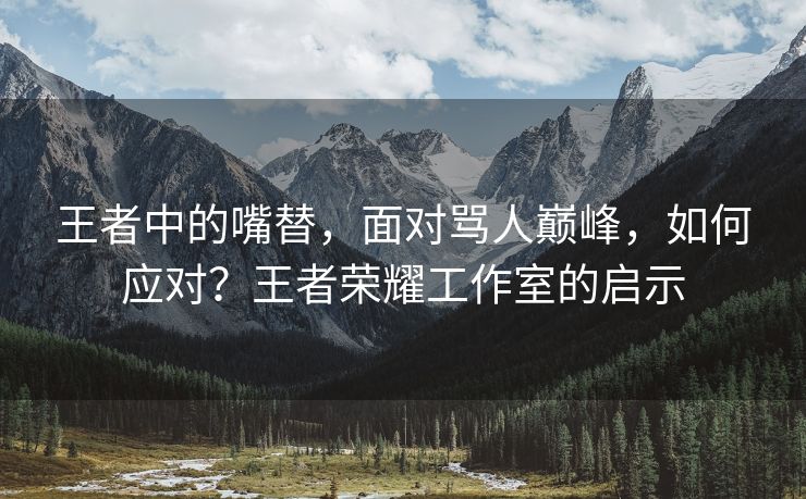王者中的嘴替，面对骂人巅峰，如何应对？王者荣耀工作室的启示