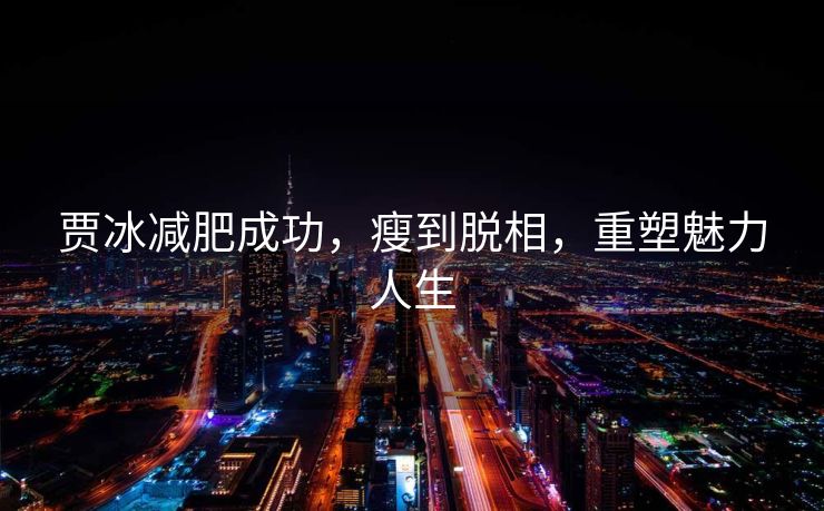贾冰减肥成功，瘦到脱相，重塑魅力人生