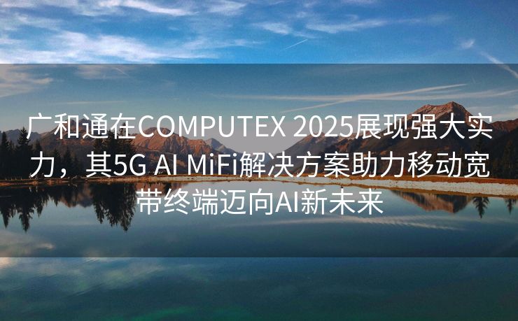 广和通在COMPUTEX 2025展现强大实力，其5G AI MiFi解决方案助力移动宽带终端迈向AI新未来