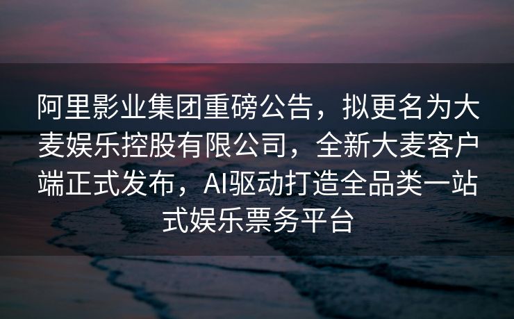 阿里影业集团重磅公告，拟更名为大麦娱乐控股有限公司，全新大麦客户端正式发布，AI驱动打造全品类一站式娱乐票务平台