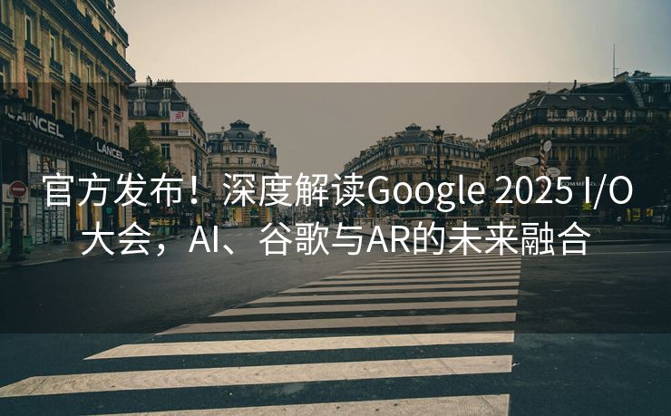 官方发布！深度解读Google 2025 I/O大会，AI、谷歌与AR的未来融合