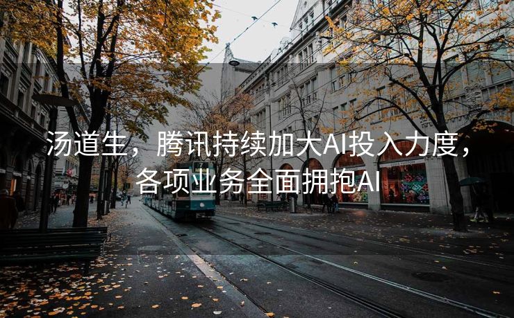 汤道生，腾讯持续加大AI投入力度，各项业务全面拥抱AI
