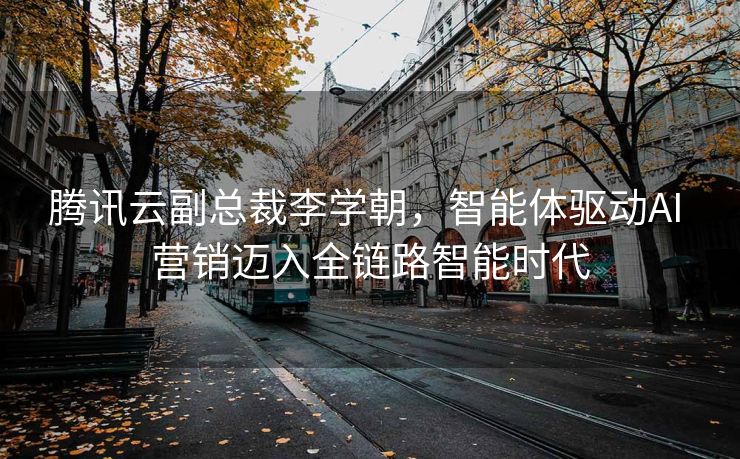 腾讯云副总裁李学朝，智能体驱动AI 营销迈入全链路智能时代
