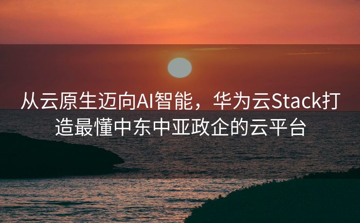 从云原生迈向AI智能，华为云Stack打造最懂中东中亚政企的云平台