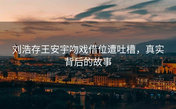 刘浩存王安宇吻戏借位遭吐槽，真实背后的故事