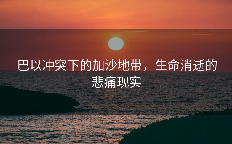 巴以冲突下的加沙地带，生命消逝的悲痛现实