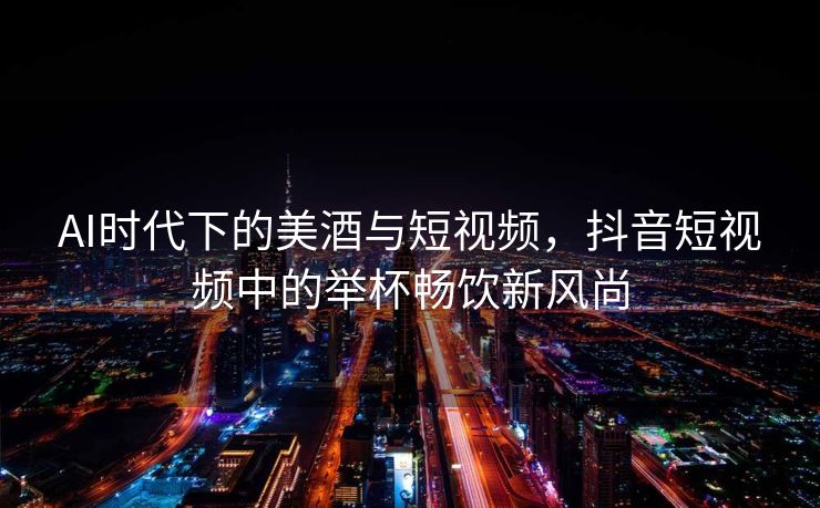 AI时代下的美酒与短视频，抖音短视频中的举杯畅饮新风尚