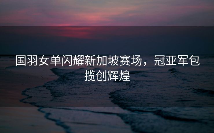 国羽女单闪耀新加坡赛场，冠亚军包揽创辉煌