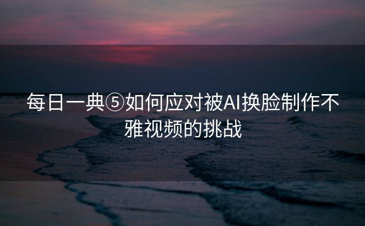 每日一典⑤如何应对被AI换脸制作不雅视频的挑战