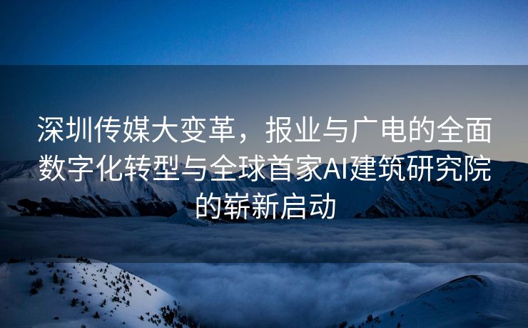 深圳传媒大变革，报业与广电的全面数字化转型与全球首家AI建筑研究院的崭新启动